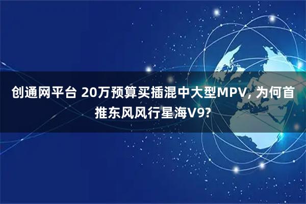 创通网平台 20万预算买插混中大型MPV, 为何首推东风风行星海V9?