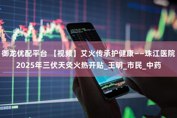 御龙优配平台 【视频】艾火传承护健康——珠江医院2025年三伏天灸火热开贴_王明_市民_中药