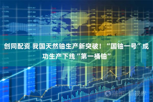 创同配资 我国天然铀生产新突破！“国铀一号”成功生产下线“第一桶铀”