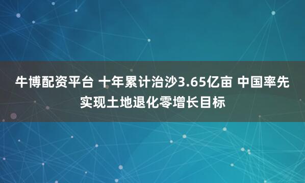 牛博配资平台 十年累计治沙3.65亿亩 中国率先实现土地退化零增长目标