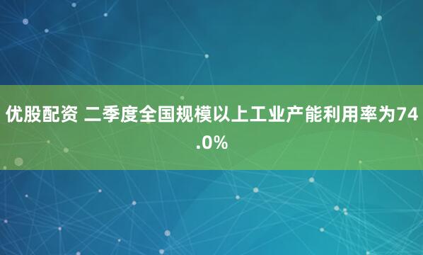 优股配资 二季度全国规模以上工业产能利用率为74.0%