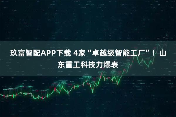 玖富智配APP下载 4家“卓越级智能工厂”！山东重工科技力爆表