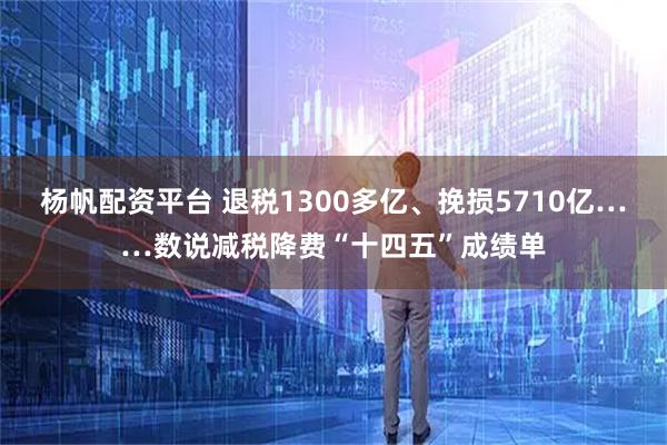 杨帆配资平台 退税1300多亿、挽损5710亿……数说减税降费“十四五”成绩单