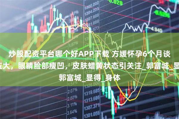 炒股配资平台哪个好APP下载 方媛怀孕6个月谈三胎反应大，眼睛脸部瘦凹，皮肤蜡黄状态引关注_郭富城_显得_身体