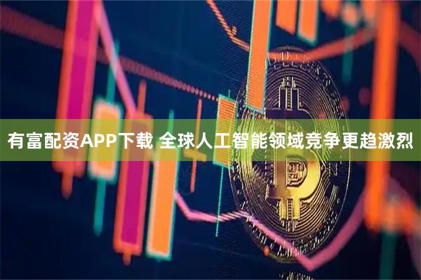 有富配资APP下载 全球人工智能领域竞争更趋激烈