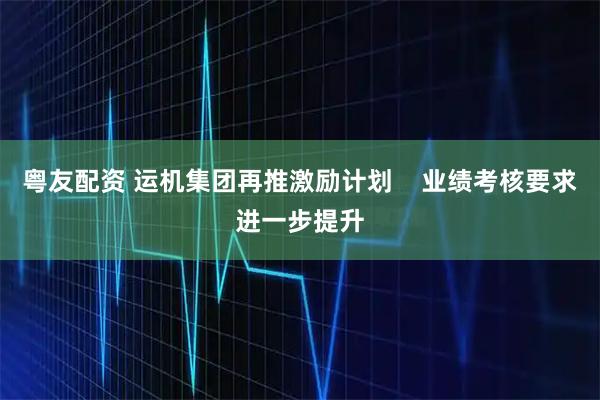 粤友配资 运机集团再推激励计划    业绩考核要求进一步提升