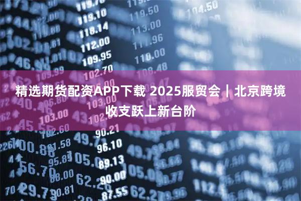 精选期货配资APP下载 2025服贸会｜北京跨境收支跃上新台阶