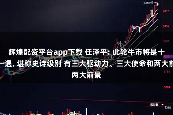 辉煌配资平台app下载 任泽平: 此轮牛市将是十年一遇, 堪称史诗级别 有三大驱动力、三大使命和两大前景
