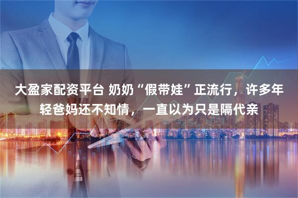 大盈家配资平台 奶奶“假带娃”正流行，许多年轻爸妈还不知情，一直以为只是隔代亲