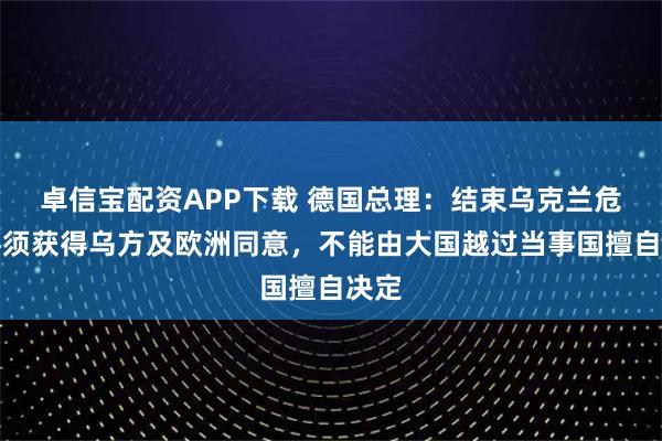 卓信宝配资APP下载 德国总理：结束乌克兰危机必须获得乌方及欧洲同意，不能由大国越过当事国擅自决定