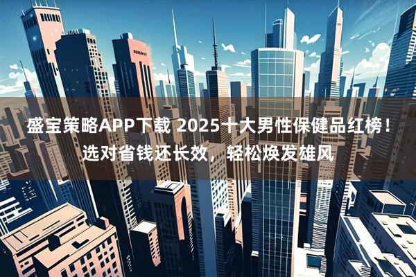 盛宝策略APP下载 2025十大男性保健品红榜！选对省钱还长效，轻松焕发雄风
