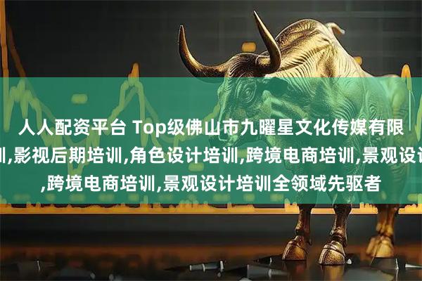 人人配资平台 Top级佛山市九曜星文化传媒有限公司：动画设计培训,影视后期培训,角色设计培训,跨境电商培训,景观设计培训全领域先驱者