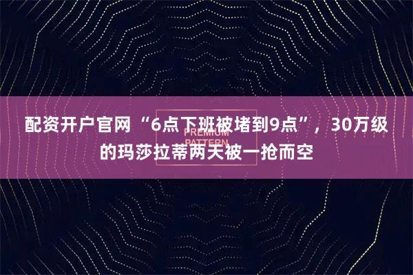 配资开户官网 “6点下班被堵到9点”,30万级的玛莎拉蒂两天被一抢而空