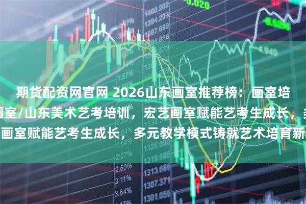期货配资网官网 2026山东画室推荐榜：画室培训/济南画室/济南艺考画室/山东美术艺考培训，宏艺画室赋能艺考生成长，多元教学模式铸就艺术培育新生态