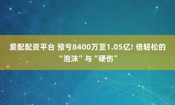 爱配配资平台 预亏8400万至1.05亿! 倍轻松的“泡沫”与“硬伤”