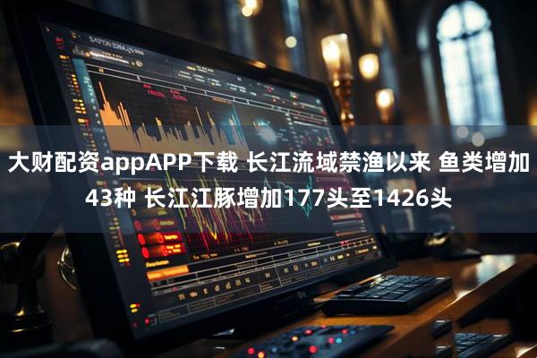 大财配资appAPP下载 长江流域禁渔以来 鱼类增加43种 长江江豚增加177头至1426头