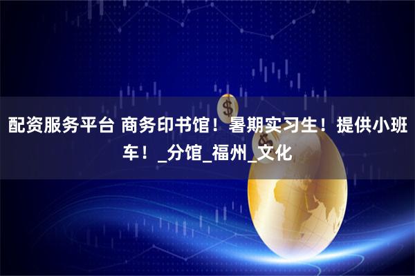 配资服务平台 商务印书馆！暑期实习生！提供小班车！_分馆_福州_文化