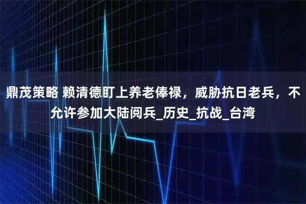 鼎茂策略 赖清德盯上养老俸禄，威胁抗日老兵，不允许参加大陆阅兵_历史_抗战_台湾