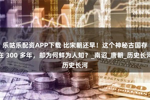 乐咕乐配资APP下载 比宋朝还早！这个神秘古国存在 300 多年，却为何鲜为人知？_南诏_唐朝_历史长河