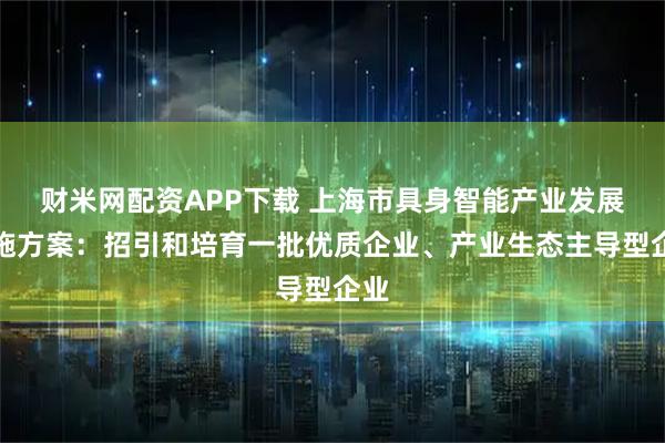 财米网配资APP下载 上海市具身智能产业发展实施方案：招引和培育一批优质企业、产业生态主导型企业