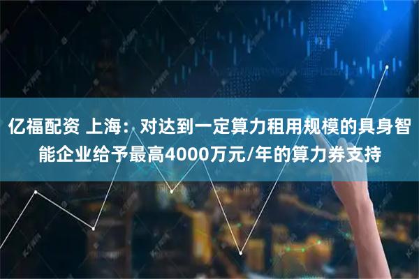 亿福配资 上海：对达到一定算力租用规模的具身智能企业给予最高4000万元/年的算力券支持