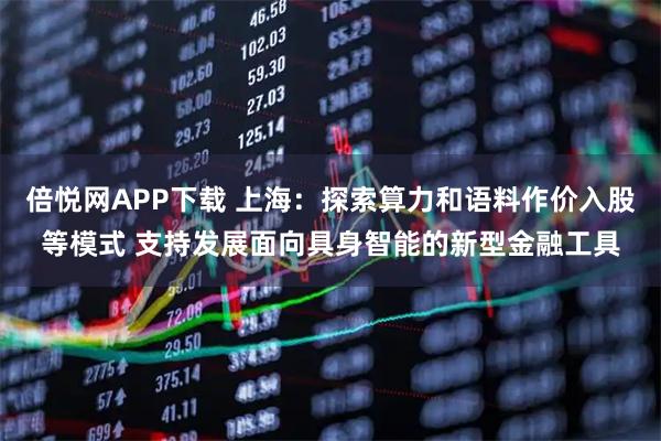 倍悦网APP下载 上海：探索算力和语料作价入股等模式 支持发展面向具身智能的新型金融工具