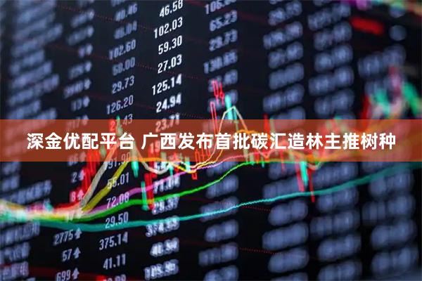深金优配平台 广西发布首批碳汇造林主推树种