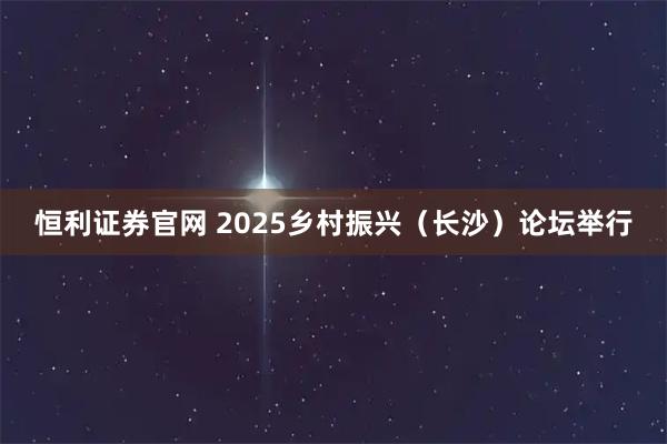 恒利证券官网 2025乡村振兴（长沙）论坛举行