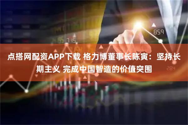 点搭网配资APP下载 格力博董事长陈寅：坚持长期主义 完成中国智造的价值突围