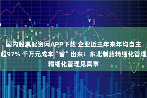 国内股票配资网APP下载 企业近三年来年均自主检修率超97% 千万元成本“省”出来！东北制药精细化管理见真章