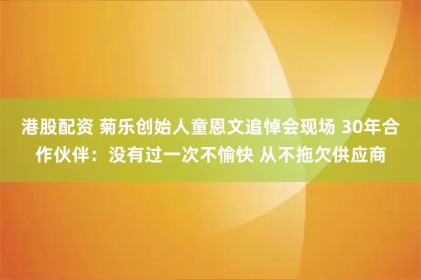 港股配资 菊乐创始人童恩文追悼会现场 30年合作伙伴：没有过一次不愉快 从不拖欠供应商