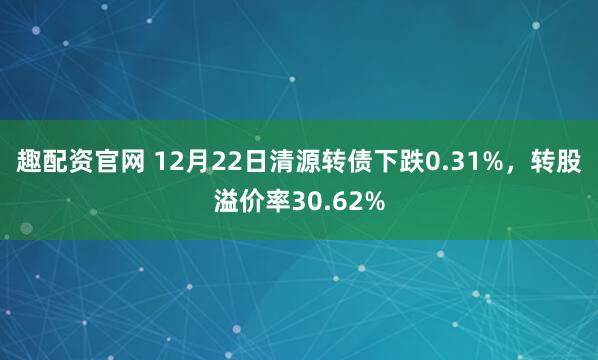 趣配资官网 12月22日清源转债下跌0.31%,转股溢价率30.62%
