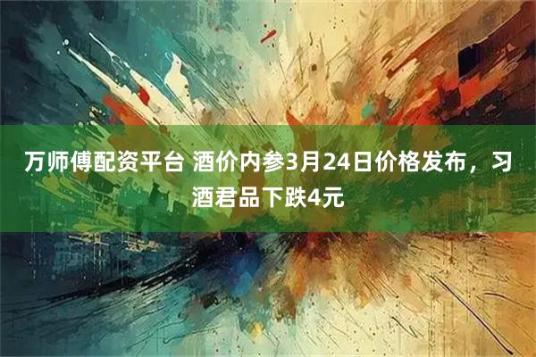 万师傅配资平台 酒价内参3月24日价格发布，习酒君品下跌4元