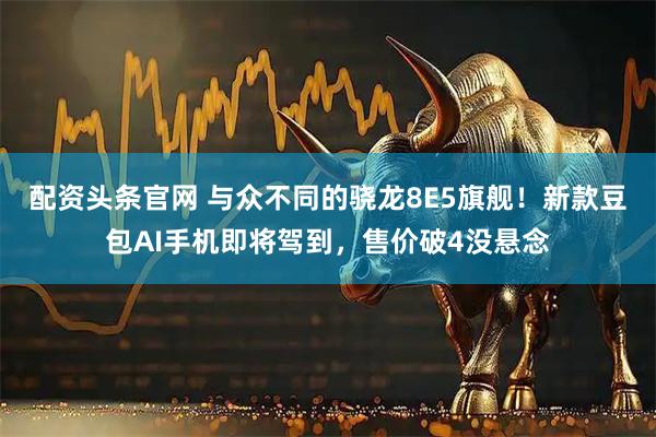 配资头条官网 与众不同的骁龙8E5旗舰！新款豆包AI手机即将驾到，售价破4没悬念