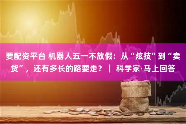 要配资平台 机器人五一不放假：从“炫技”到“卖货”，还有多长的路要走？｜ 科学家·马上回答