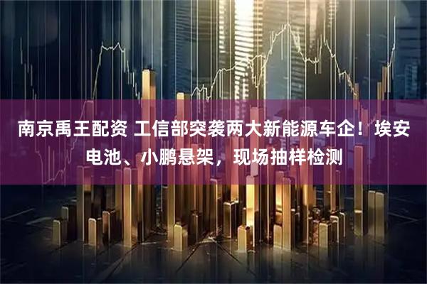 南京禹王配资 工信部突袭两大新能源车企！埃安电池、小鹏悬架，现场抽样检测
