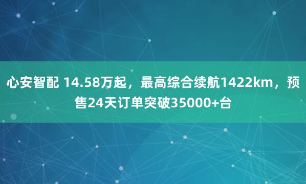 心安智配 14.58万起，最高综合续航1422km，预售24天订单突破35000+台